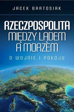 Rzeczpospolita Między lądem a morzem O wojnie i pokoju (J.Bartosiak)