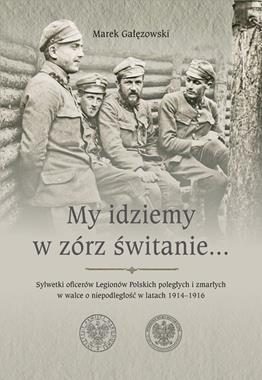 My idziemy w zórz świtanie Sylwetki oficerów Legionów Polskich poległych i zmarłych 1914-1916 (M.Gałęzowski)