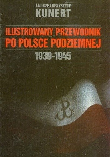 Ilustrowany przewodnik po Polsce Podziemnej 1939-1945 (A.K.Kunert)