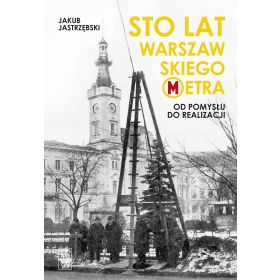 Sto lat warszawskiego metra Od pomysłu do realizacji (J.Jastrzębski)